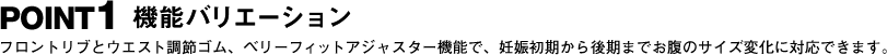 POINT1 機能バリエーション フロントリブとウエスト調節ゴム、ベリーフィットアジャスター機能で、妊娠初期から後期までお腹のサイズ変化に対応できます。