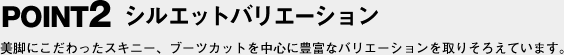 POINT2 シルエットバリエーション 美脚にこだわったスキニー、ブーツカットを中心に豊富なバリエーションを取りそろえています。